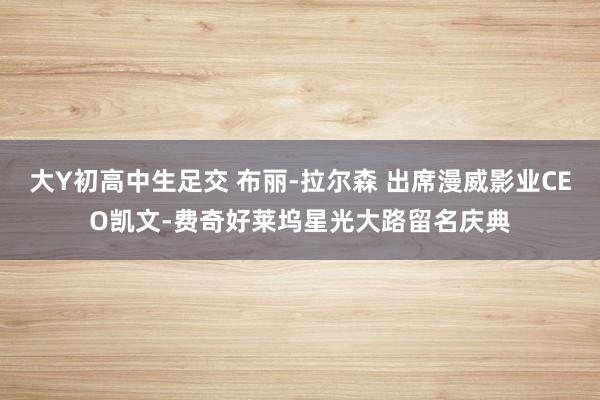 大Y初高中生足交 布丽-拉尔森 出席漫威影业CEO凯文-费奇好莱坞星光大路留名庆典