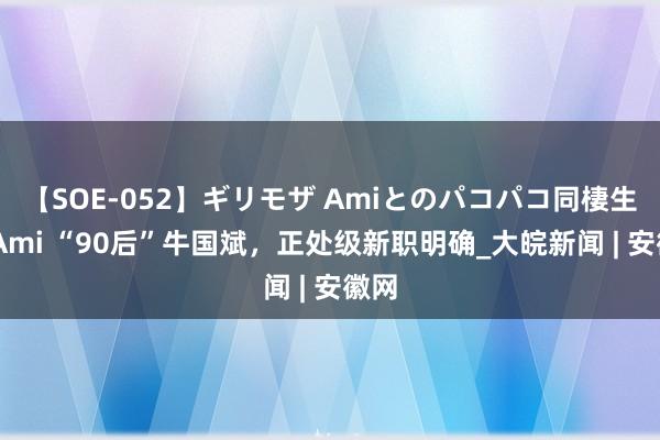 【SOE-052】ギリモザ Amiとのパコパコ同棲生活 Ami “90后”牛国斌，正处级新职明确_大皖新闻 | 安徽网