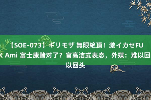 【SOE-073】ギリモザ 無限絶頂！激イカセFUCK Ami 富士康赌对了？官高洁式表态，外媒：难以回头