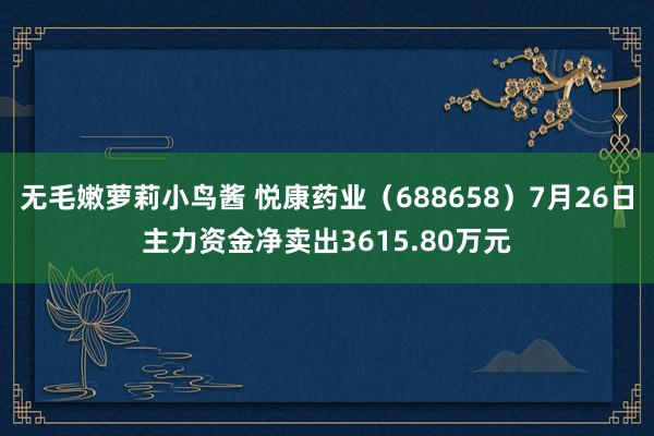 无毛嫩萝莉小鸟酱 悦康药业（688658）7月26日主力资金净卖出3615.80万元