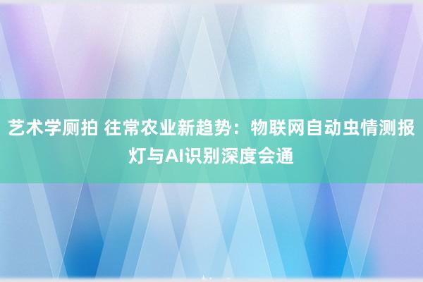 艺术学厕拍 往常农业新趋势：物联网自动虫情测报灯与AI识别深度会通