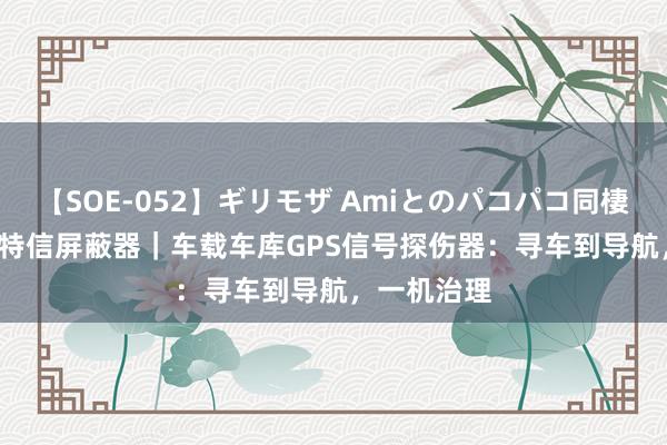 【SOE-052】ギリモザ Amiとのパコパコ同棲生活 Ami 特信屏蔽器｜车载车库GPS信号探伤器：寻车到导航，一机治理