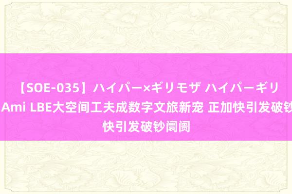 【SOE-035】ハイパー×ギリモザ ハイパーギリモザ Ami LBE大空间工夫成数字文旅新宠 正加快引发破钞阛阓