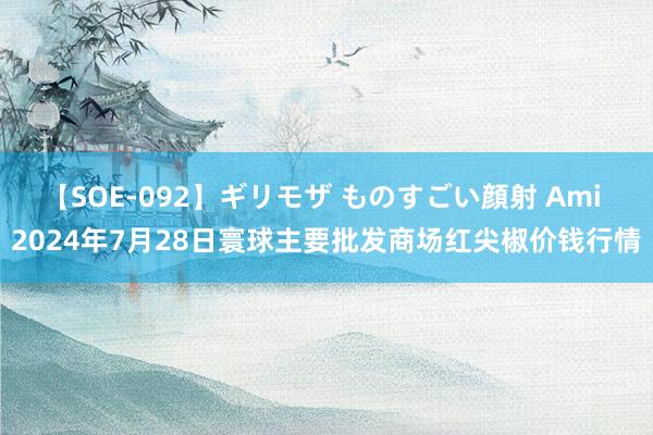 【SOE-092】ギリモザ ものすごい顔射 Ami 2024年7月28日寰球主要批发商场红尖椒价钱行情