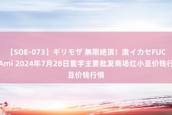 【SOE-073】ギリモザ 無限絶頂！激イカセFUCK Ami 2024年7月28日寰宇主要批发商场红小豆价钱行情