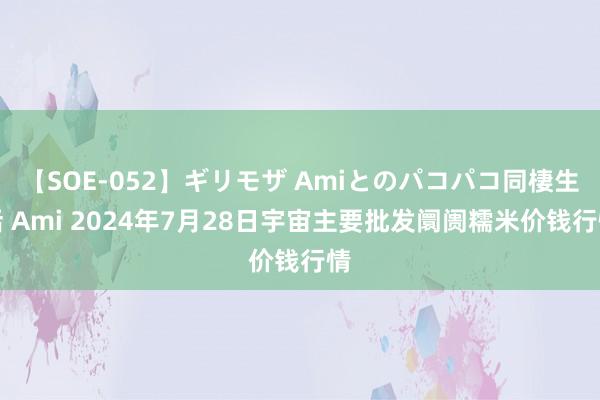 【SOE-052】ギリモザ Amiとのパコパコ同棲生活 Ami 2024年7月28日宇宙主要批发阛阓糯米价钱行情