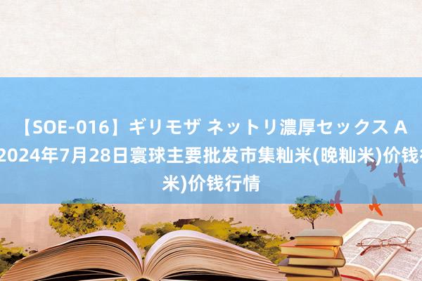 【SOE-016】ギリモザ ネットリ濃厚セックス Ami 2024年7月28日寰球主要批发市集籼米(晚籼米)价钱行情