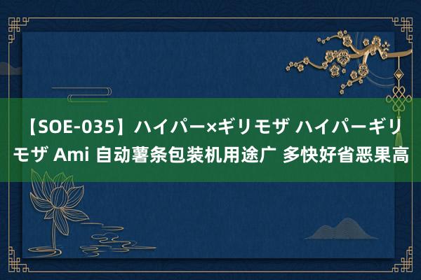 【SOE-035】ハイパー×ギリモザ ハイパーギリモザ Ami 自动薯条包装机用途广 多快好省恶果高