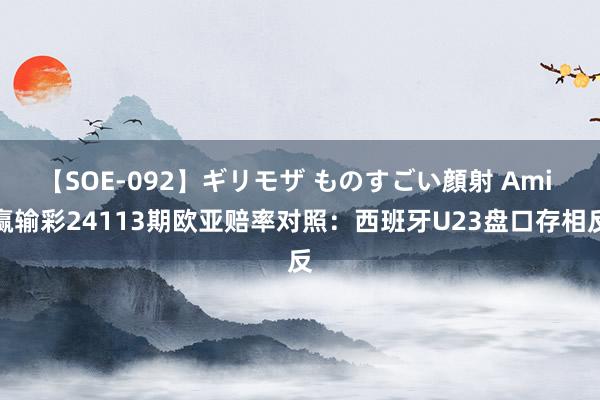 【SOE-092】ギリモザ ものすごい顔射 Ami 赢输彩24113期欧亚赔率对照：西班牙U23盘口存相反