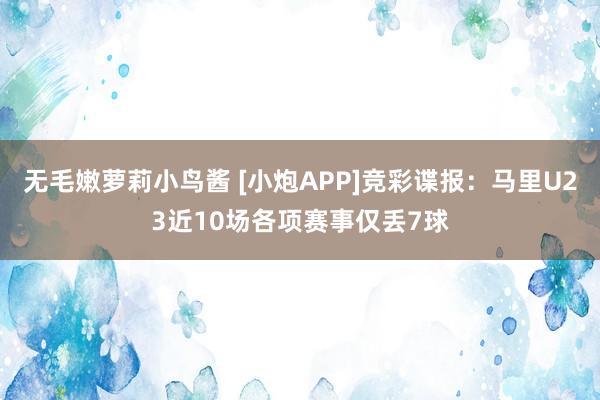 无毛嫩萝莉小鸟酱 [小炮APP]竞彩谍报：马里U23近10场各项赛事仅丢7球