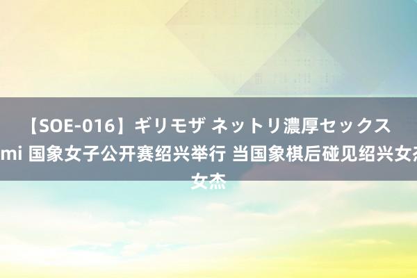 【SOE-016】ギリモザ ネットリ濃厚セックス Ami 国象女子公开赛绍兴举行 当国象棋后碰见绍兴女杰