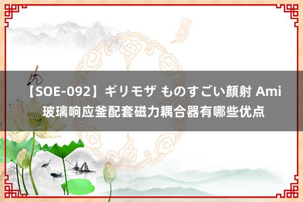 【SOE-092】ギリモザ ものすごい顔射 Ami 玻璃响应釜配套磁力耦合器有哪些优点