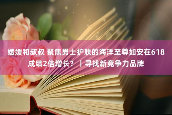 媛媛和叔叔 聚焦男士护肤的海洋至尊如安在618成绩2倍增长？｜寻找新竞争力品牌