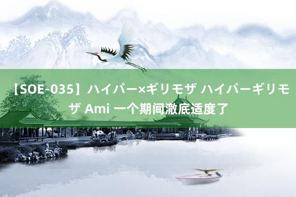 【SOE-035】ハイパー×ギリモザ ハイパーギリモザ Ami 一个期间澈底适度了