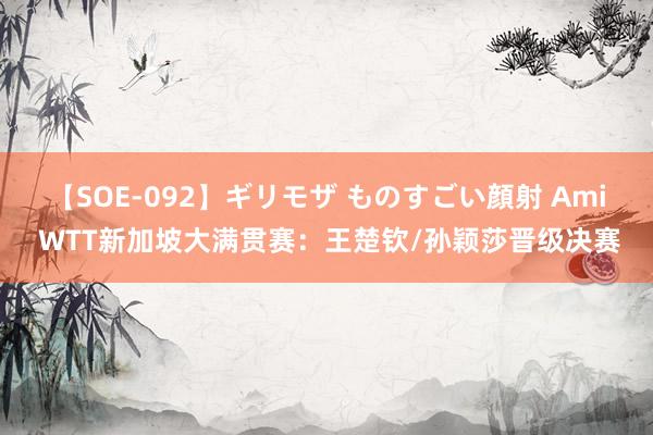 【SOE-092】ギリモザ ものすごい顔射 Ami WTT新加坡大满贯赛：王楚钦/孙颖莎晋级决赛