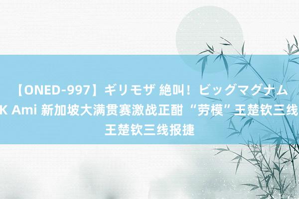 【ONED-997】ギリモザ 絶叫！ビッグマグナムFUCK Ami 新加坡大满贯赛激战正酣 “劳模”王楚钦三线报捷