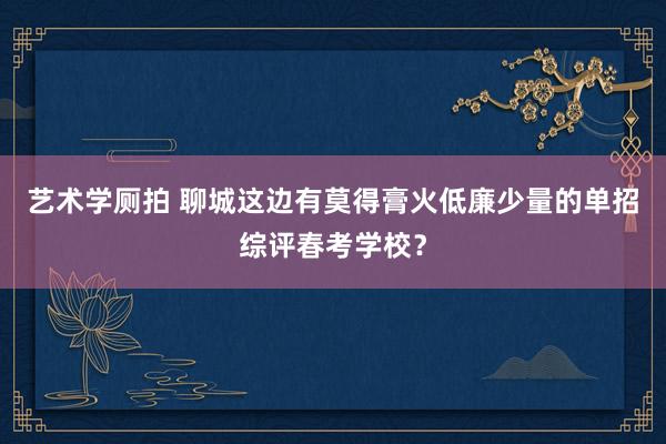 艺术学厕拍 聊城这边有莫得膏火低廉少量的单招综评春考学校？