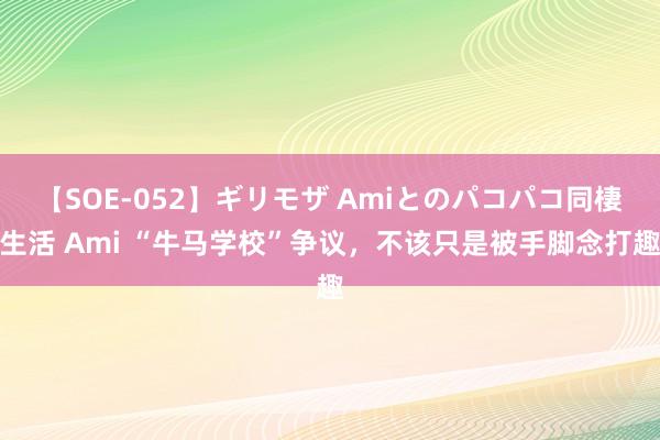 【SOE-052】ギリモザ Amiとのパコパコ同棲生活 Ami “牛马学校”争议，不该只是被手脚念打趣