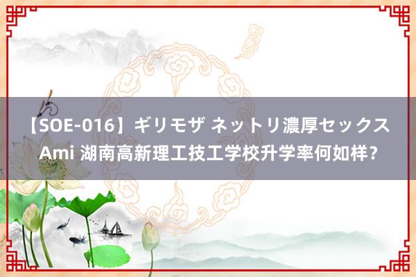 【SOE-016】ギリモザ ネットリ濃厚セックス Ami 湖南高新理工技工学校升学率何如样？