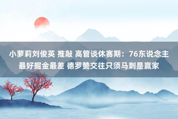 小萝莉刘俊英 推敲 高管谈休赛期：76东说念主最好掘金最差 德罗赞交往只须马刺是赢家