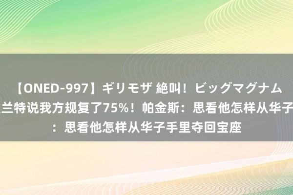 【ONED-997】ギリモザ 絶叫！ビッグマグナムFUCK Ami 莫兰特说我方规复了75%！帕金斯：思看他怎样从华子手里夺回宝座