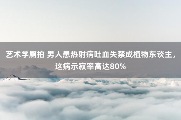 艺术学厕拍 男人患热射病吐血失禁成植物东谈主，这病示寂率高达80%