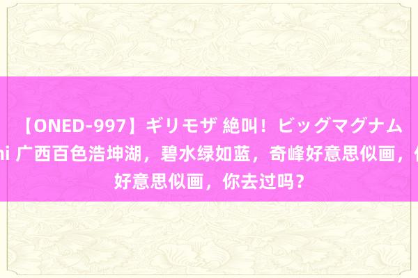 【ONED-997】ギリモザ 絶叫！ビッグマグナムFUCK Ami 广西百色浩坤湖，碧水绿如蓝，奇峰好意思似画，你去过吗？