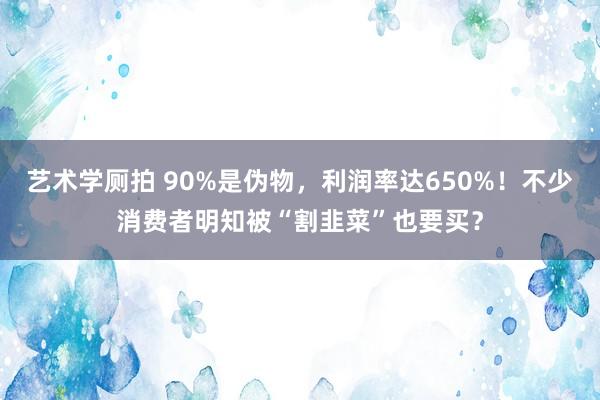 艺术学厕拍 90%是伪物，利润率达650%！不少消费者明知被“割韭菜”也要买？