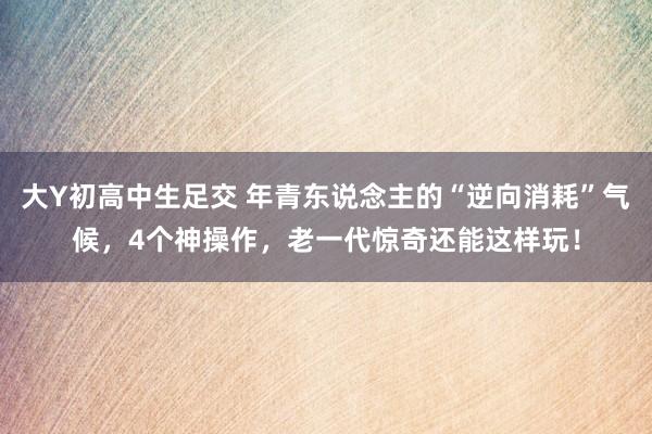 大Y初高中生足交 年青东说念主的“逆向消耗”气候，4个神操作，老一代惊奇还能这样玩！