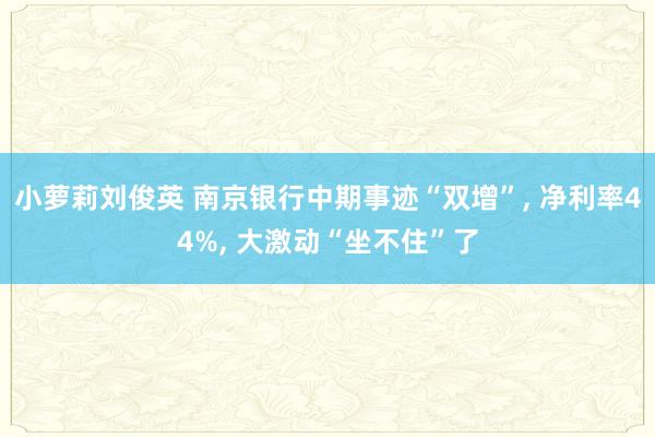 小萝莉刘俊英 南京银行中期事迹“双增”， 净利率44%， 大激动“坐不住”了