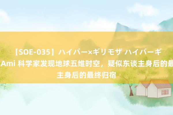 【SOE-035】ハイパー×ギリモザ ハイパーギリモザ Ami 科学家发现地球五维时空，疑似东谈主身后的最终归宿