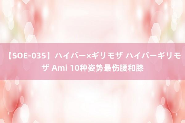 【SOE-035】ハイパー×ギリモザ ハイパーギリモザ Ami 10种姿势最伤腰和膝