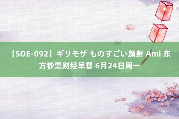 【SOE-092】ギリモザ ものすごい顔射 Ami 东方钞票财经早餐 6月24日周一