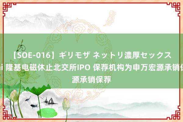 【SOE-016】ギリモザ ネットリ濃厚セックス Ami 隆基电磁休止北交所IPO 保荐机构为申万宏源承销保荐