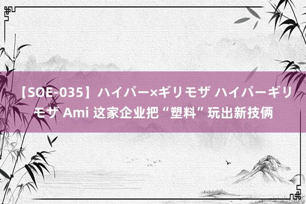 【SOE-035】ハイパー×ギリモザ ハイパーギリモザ Ami 这家企业把“塑料”玩出新技俩