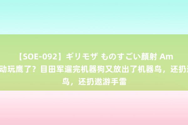 【SOE-092】ギリモザ ものすごい顔射 Ami 兔子启动玩鹰了？目田军遛完机器狗又放出了机器鸟，还扔遨游手雷