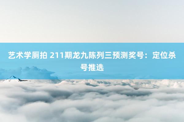 艺术学厕拍 211期龙九陈列三预测奖号：定位杀号推选