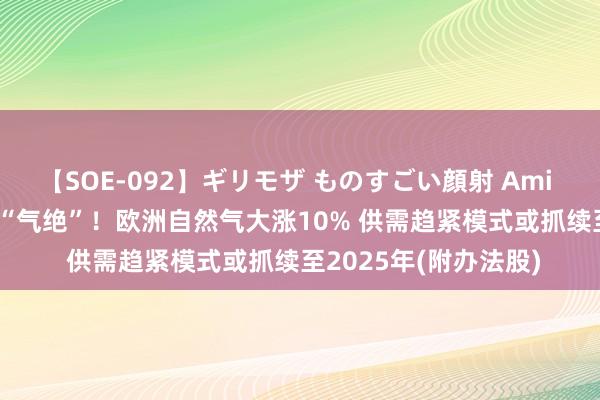 【SOE-092】ギリモザ ものすごい顔射 Ami 港股办法跟踪 | 已而“气绝”！欧洲自然气大涨10% 供需趋紧模式或抓续至2025年(附办法股)