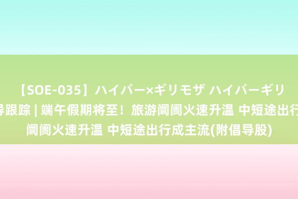 【SOE-035】ハイパー×ギリモザ ハイパーギリモザ Ami 港股倡导跟踪 | 端午假期将至！旅游阛阓火速升温 中短途出行成主流(附倡导股)