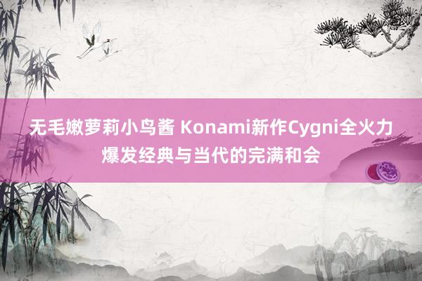 无毛嫩萝莉小鸟酱 Konami新作Cygni全火力爆发经典与当代的完满和会