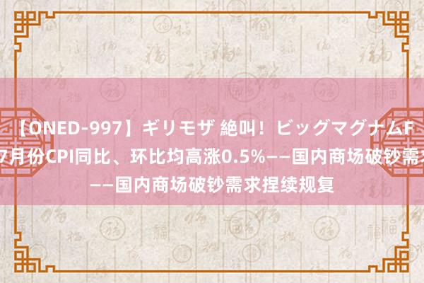 【ONED-997】ギリモザ 絶叫！ビッグマグナムFUCK Ami 7月份CPI同比、环比均高涨0.5%——国内商场破钞需求捏续规复