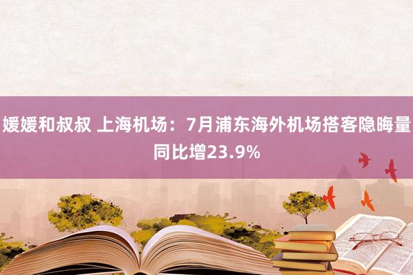 媛媛和叔叔 上海机场：7月浦东海外机场搭客隐晦量同比增23.9%