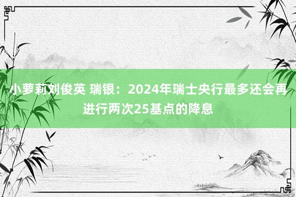 小萝莉刘俊英 瑞银：2024年瑞士央行最多还会再进行两次25基点的降息