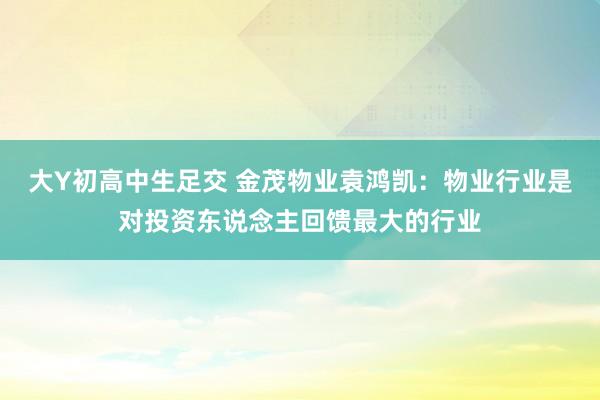 大Y初高中生足交 金茂物业袁鸿凯：物业行业是对投资东说念主回馈最大的行业