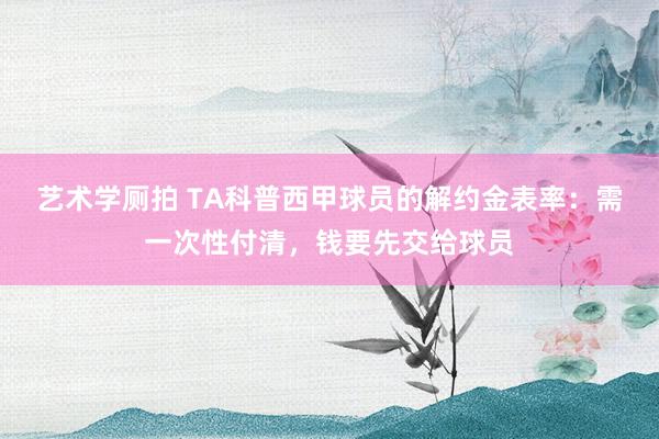 艺术学厕拍 TA科普西甲球员的解约金表率：需一次性付清，钱要先交给球员