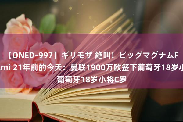 【ONED-997】ギリモザ 絶叫！ビッグマグナムFUCK Ami 21年前的今天：曼联1900万欧签下葡萄牙18岁小将C罗