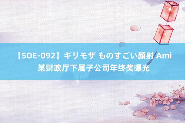 【SOE-092】ギリモザ ものすごい顔射 Ami 某财政厅下属子公司年终奖曝光