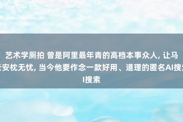 艺术学厕拍 曾是阿里最年青的高档本事众人， 让马云安枕无忧， 当今他要作念一款好用、道理的匿名AI搜索