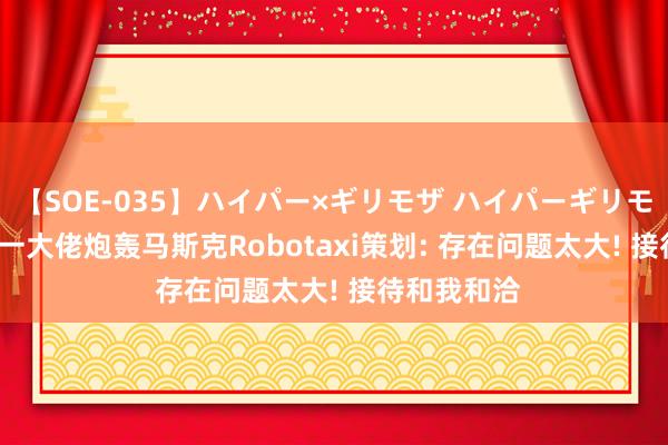 【SOE-035】ハイパー×ギリモザ ハイパーギリモザ Ami 又一大佬炮轰马斯克Robotaxi策划: 存在问题太大! 接待和我和洽