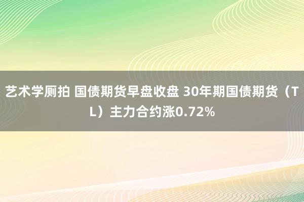 艺术学厕拍 国债期货早盘收盘 30年期国债期货（TL）主力合约涨0.72%